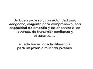 Un buen profesor, con autoridad pero
acogedor, exigente pero comprensivo, con
capacidad de empatía y de encantar a los
jóvenes, de transmitir confianza y
esperanza….
Puede hacer toda la diferencia
para un joven o muchos jóvenes
 