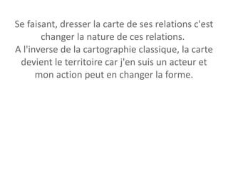 Se faisant, dresser la carte de ses relations c'est changer la nature de ces relations.  A l'inverse de la cartographie classique, la carte devient le territoire car j'en suis un acteur et mon action peut en changer la forme. 