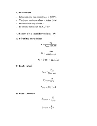 a) Generalidades
˗ Potencia máxima para suministrar es de 3000 W.
˗ Voltaje para suministrar a la carga será de 220 V.
˗ Frecuencia de trabajo será 60 Hz.
˗ El consumo mensual será de 267,28 kW.
4.3 Cálculos para el sistema fotovoltaico de 3 kW
a) Cantidad de paneles solares
𝑁𝑡 =
𝑃𝑡
𝑃
𝑚𝑝𝑝. 𝐻𝑆𝑃. 𝑃𝑅
𝑁𝑡 =
2843
405𝑥5,5𝑥0,9
𝑁𝑡 = 1,4181 = 2 𝑝𝑎𝑛𝑒𝑙𝑒𝑠
b) Paneles en Serie
𝑁𝑠𝑒𝑟𝑖𝑒 =
𝑉𝑏𝑎𝑡
𝑉𝑚𝑜𝑑,𝑚𝑝𝑝
𝑁𝑠𝑒𝑟𝑖𝑒 =
24
49,7
𝑁𝑠𝑒𝑟𝑖𝑒 = 0,512 = 1
c) Paneles en Paralelo
𝑁𝑝𝑎𝑟𝑎𝑙𝑒𝑙𝑜 =
𝑁𝑡
𝑁𝑠𝑒𝑟𝑖𝑒
𝑁𝑝𝑎𝑟𝑎𝑙𝑒𝑙𝑜 =
2
1
= 2
 