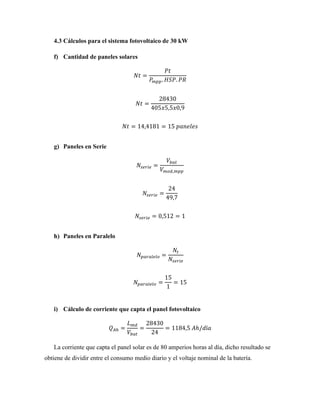4.3 Cálculos para el sistema fotovoltaico de 30 kW
f) Cantidad de paneles solares
𝑁𝑡 =
𝑃𝑡
𝑃
𝑚𝑝𝑝. 𝐻𝑆𝑃. 𝑃𝑅
𝑁𝑡 =
28430
405𝑥5,5𝑥0,9
𝑁𝑡 = 14,4181 = 15 𝑝𝑎𝑛𝑒𝑙𝑒𝑠
g) Paneles en Serie
𝑁𝑠𝑒𝑟𝑖𝑒 =
𝑉𝑏𝑎𝑡
𝑉𝑚𝑜𝑑,𝑚𝑝𝑝
𝑁𝑠𝑒𝑟𝑖𝑒 =
24
49,7
𝑁𝑠𝑒𝑟𝑖𝑒 = 0,512 = 1
h) Paneles en Paralelo
𝑁𝑝𝑎𝑟𝑎𝑙𝑒𝑙𝑜 =
𝑁𝑡
𝑁𝑠𝑒𝑟𝑖𝑒
𝑁𝑝𝑎𝑟𝑎𝑙𝑒𝑙𝑜 =
15
1
= 15
i) Cálculo de corriente que capta el panel fotovoltaico
𝑄𝐴ℎ =
𝐿𝑚𝑑
𝑉𝑏𝑎𝑡
=
28430
24
= 1184,5 𝐴ℎ/𝑑í𝑎
La corriente que capta el panel solar es de 80 amperios horas al día, dicho resultado se
obtiene de dividir entre el consumo medio diario y el voltaje nominal de la batería.
 