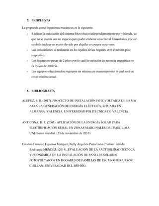 7. PROPUESTA
La propuesta como ingenieros mecánicos es la siguiente:
- Realizar la instalación del sistema fotovoltaico independientemente por vivienda, ya
que no se cuenta con un espacio para poder elaborar una central fotovoltaica, el cual
también incluye un costo elevado por alquiler o compra en terreno.
- Las instalaciones se realizarán en los tejados de los hogares, o en el último piso
respectivo.
- Los hogares no pasan de 2 pisos por lo cual la variación de potencia energética no
es mayor de 3000 W.
- Los equipos seleccionados requieren un mínimo en mantenimiento lo cual será un
costo mínimo anual.
8. BIBLIOGRAFÍA
ALEPUZ, S. R. (2017). PROYECTO DE INSTALACIÓN FOTOVOLTAICA DE 5.8 MW
PARA LA GENERACIÓN DE ENERGÍA ELÉCTRICA, SITUADA EN
ALMANSA. VALENCIA: UNIVERSIDAD POLITECNICA DE VALENCIA.
ANTICONA, D. F. (2005). APLICACIÓN DE LA ENERGÍA SOLAR PARA
ELECTRIFICACIÓN RURAL EN ZONAS MARGINALES DEL PAIS. LIMA:
UNI. banco mundial. (23 de noviembre de 2017).
Catalina Francico Figueroa Marquez, Nelly Angelica Parra Luna,Criatian Heraldo
Rodriguez MÉNDEZ. (2014). EVALUACIÓN DE LA FACTIBILIDAD TÉCNICA
Y ECONÓMICA DE LA INSTALACIÓN DE PANELES SOLARES
FOTOVOLTAICOS EN HOGARES DE FAMILIAS DE ESCASOS RECURSOS.
CHILLAN: UNIVERSIDAD DEL BÍO-BÍO.
 