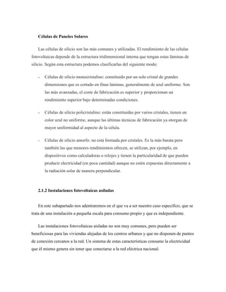 Células de Paneles Solares
Las células de silicio son las más comunes y utilizadas. El rendimiento de las células
fotovoltaicas depende de la estructura tridimensional interna que tengan estas láminas de
silicio. Según esta estructura podemos clasificarlas del siguiente modo:
˗ Células de silicio monocristalino: constituido por un solo cristal de grandes
dimensiones que es cortado en finas láminas, generalmente de azul uniforme. Son
las más avanzadas, el coste de fabricación es superior y proporcionan un
rendimiento superior bajo determinadas condiciones.
˗ Células de silicio policristalino: están constituidas por varios cristales, tienen un
color azul no uniforme, aunque las últimas técnicas de fabricación ya otorgan de
mayor uniformidad al aspecto de la célula.
˗ Células de silicio amorfo: no está formada por cristales. Es la más barata pero
también las que menores rendimientos ofrecen, se utilizan, por ejemplo, en
dispositivos como calculadoras o relojes y tienen la particularidad de que pueden
producir electricidad (en poca cantidad) aunque no estén expuestas directamente a
la radiación solar de manera perpendicular.
2.1.2 Instalaciones fotovoltaicas asiladas
En este subapartado nos adentraremos en el que va a ser nuestro caso específico, que se
trata de una instalación a pequeña escala para consumo propio y que es independiente.
Las instalaciones fotovoltaicas aisladas no son muy comunes, pero pueden ser
beneficiosas para las viviendas alejadas de los centros urbanos y que no disponen de puntos
de conexión cercanos a la red. Un sistema de estas características consume la electricidad
que él mismo genera sin tener que conectarse a la red eléctrica nacional.
 