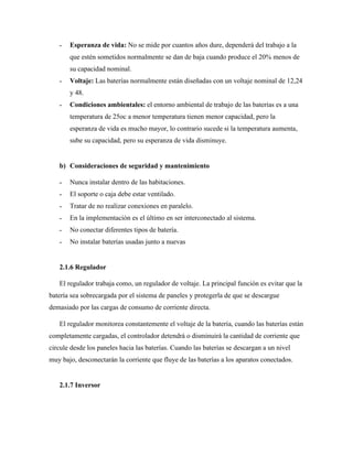 ˗ Esperanza de vida: No se mide por cuantos años dure, dependerá del trabajo a la
que estén sometidos normalmente se dan de baja cuando produce el 20% menos de
su capacidad nominal.
˗ Voltaje: Las baterías normalmente están diseñadas con un voltaje nominal de 12,24
y 48.
˗ Condiciones ambientales: el entorno ambiental de trabajo de las baterías es a una
temperatura de 25oc a menor temperatura tienen menor capacidad, pero la
esperanza de vida es mucho mayor, lo contrario sucede si la temperatura aumenta,
sube su capacidad, pero su esperanza de vida disminuye.
b) Consideraciones de seguridad y mantenimiento
˗ Nunca instalar dentro de las habitaciones.
˗ El soporte o caja debe estar ventilado.
˗ Tratar de no realizar conexiones en paralelo.
˗ En la implementación es el último en ser interconectado al sistema.
˗ No conectar diferentes tipos de batería.
˗ No instalar baterías usadas junto a nuevas
2.1.6 Regulador
El regulador trabaja como, un regulador de voltaje. La principal función es evitar que la
batería sea sobrecargada por el sistema de paneles y protegerla de que se descargue
demasiado por las cargas de consumo de corriente directa.
El regulador monitorea constantemente el voltaje de la batería, cuando las baterías están
completamente cargadas, el controlador detendrá o disminuirá la cantidad de corriente que
circule desde los paneles hacia las baterías. Cuando las baterías se descargan a un nivel
muy bajo, desconectarán la corriente que fluye de las baterías a los aparatos conectados.
2.1.7 Inversor
 