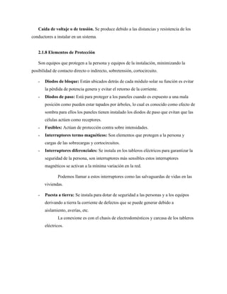 Caída de voltaje o de tensión. Se produce debido a las distancias y resistencia de los
conductores a instalar en un sistema.
2.1.8 Elementos de Protección
Son equipos que protegen a la persona y equipos de la instalación, minimizando la
posibilidad de contacto directo o indirecto, sobretensión, cortocircuito.
˗ Diodos de bloque: Están ubicados detrás de cada módulo solar su función es evitar
la pérdida de potencia genera y evitar el retorno de la corriente.
˗ Diodos de paso: Está para proteger a los paneles cuando es expuesto a una mala
posición como pueden estar tapados por árboles, lo cual es conocido como efecto de
sombra para ellos los paneles tienen instalado los diodos de paso que evitan que las
células actúen como receptores.
˗ Fusibles: Actúan de protección contra sobre intensidades.
˗ Interruptores termo magnéticos: Son elementos que protegen a la persona y
cargas de las sobrecargas y cortocircuitos.
˗ Interruptores diferenciales: Se instala en los tableros eléctricos para garantizar la
seguridad de la persona, son interruptores más sensibles estos interruptores
magnéticos se activan a la mínima variación en la red.
Podemos llamar a estos interruptores como las salvaguardas de vidas en las
viviendas.
˗ Puesta a tierra: Se instala para dotar de seguridad a las personas y a los equipos
derivando a tierra la corriente de defectos que se puede generar debido a
aislamiento, averías, etc.
La conexione es con el chasis de electrodomésticos y carcasa de los tableros
eléctricos.
 