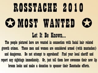 ROSSTACHE 2010✪MOST WANTED ✪ Let It Be Known… The people pictured here are wanted in connection with facial hair related growth crimes.  These men and women are considered armed (with mustaches) and dangerous.  Do not attempt to apprehend!  Find your local sheriff and report any sightings immediately.  Or, just tell them how awesome their new lip broom looks and make a donation to sponsor their Rosstache efforts.       