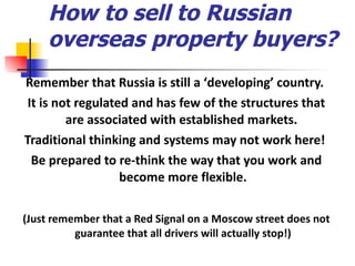 How to sell to Russian overseas property buyers? Remember that Russia is still a  ‘ developing ’  country.  It is not regulated and has few of the structures that are associated with established markets.  Traditional thinking and systems may not work here!  Be prepared to re-think the way that you work and become more flexible. (Just remember that a Red Signal on a Moscow street does not guarantee that all drivers will actually stop!) 