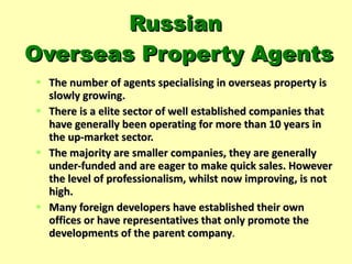 Russian  Overseas Property Agents The number of agents specialising in overseas property is slowly growing.  There is a elite sector of well established companies that have generally been operating for more than 10 years in the up-market sector. The majority are smaller companies, they are generally under-funded and are eager to make quick sales. However the level of professionalism, whilst now improving, is not high.  Many foreign developers have established their own offices or have representatives that only promote the developments of the parent company . 