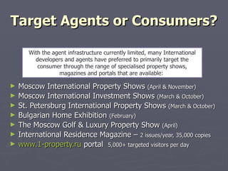 Target Agents or Consumers? Moscow International Property Shows  (April & November) Moscow International Investment Shows  (March & October) St. Petersburg International Property Shows  (March & October) Bulgarian Home Exhibition  (February) The Moscow Golf & Luxury Property Show  (April) International Residence Magazine –  2 issues/year, 35,000 copies www .1- property.ru  portal  5,000+ targeted visitors per day With the agent infrastructure currently limited, many International developers and agents have preferred to primarily target the consumer through the range of specialised property shows, magazines and portals that are available:  