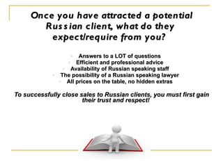 Once you have attracted a potential Russian client, what do they  expect/require from you?   Answers to a LOT of questions Efficient and professional advice Availability of Russian speaking staff The possibility of a Russian speaking lawyer All prices on the table, no hidden extras To successfully close sales to Russian clients, you must first gain their trust and respect! 
