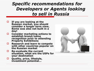 Specific recommendations for Developers or Agents looking to sell in Russia If you are looking at the Russian market, you should consider a longer term view, Rome was also not built in a day! Consider marketing actions to establish brand/name recognition prior to attending Property Exhibitions Research and learn to compete with other countries popular on the Russian market Re-evaluate the current situation, what are the USPs for your destination Quality, price, lifestyle, investment potential… 