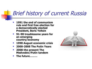 Brief history of current Russia 1991 the end of communism rule and first free election for a democratically elected President, Boris Yeltsin 91-98 troublesome years for an emerging country/economy 1998 August economic crisis  2000-2008 The Putin Years 2008-the present The Medvedev/Putin tandem The future……… 