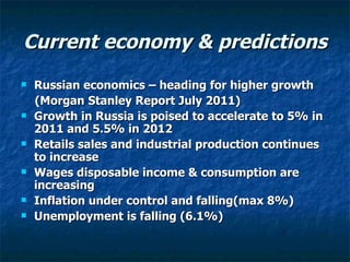 Current economy & predictions Russian economics – heading for higher growth (Morgan Stanley Report July 2011) Growth in Russia is poised to accelerate to 5% in 2011 and 5.5% in 2012 Retails sales and industrial production continues to increase Wages disposable income & consumption are increasing Inflation under control and falling(max 8%) Unemployment is falling (6.1%) 