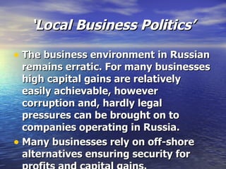 ‘ Local Business Politics’ The business environment in Russian remains erratic. For many businesses high capital gains are relatively easily achievable, however corruption and, hardly legal pressures can be brought on to companies operating in Russia. Many businesses rely on off-shore alternatives ensuring security for profits and capital gains.   
