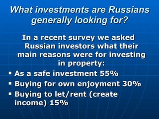 What investments are Russians generally looking for? In a recent survey we asked Russian investors what their main reasons were for investing in property: As a safe investment 55% Buying for own enjoyment 30% Buying to let/rent (create income) 15% 