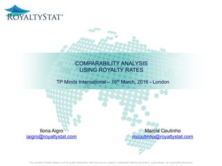 COMPARABILITY ANALYSIS
USING ROYALTY RATES
The content of these slides is not for public distribution and may not be copied or distributed without the Author’s permission. All Copyrights Reserved.
Marcia Coutinho
mcoutinho@royaltystat.com
Ilona Aigro
iaigro@royaltystat.com
TP Minds International – 16th March, 2016 - London
 