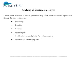 1) included or not in the definition of intangibles.
The content of these slides is not for public distribution and may not be copied or distributed without the Author’s permission. All Copyrights Reserved.
Analysis of Contractual Terms
Several factors conveyed in license agreements may affect comparability and royalty rates.
Among the most common are:
•  Exclusivity
•  Duration
•  Territory
•  License rights
•  Additional payments (upfront fees, milestones, etc.)
•  Tiered or not tiered royalty rates
 