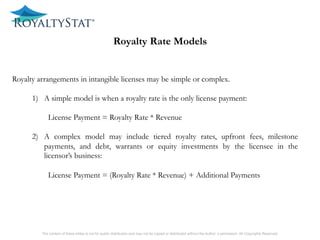 1) included or not in the definition of intangibles.
The content of these slides is not for public distribution and may not be copied or distributed without the Author’s permission. All Copyrights Reserved.
Royalty Rate Models
Royalty arrangements in intangible licenses may be simple or complex.
1)  A simple model is when a royalty rate is the only license payment:
License Payment = Royalty Rate * Revenue
2)  A complex model may include tiered royalty rates, upfront fees, milestone
payments, and debt, warrants or equity investments by the licensee in the
licensor’s business:
License Payment = (Royalty Rate * Revenue) + Additional Payments
 
