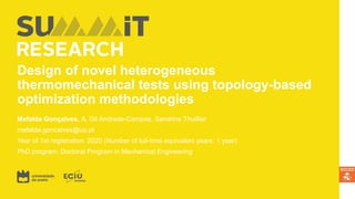 Design of novel heterogeneous
thermomechanical tests using topology-based
optimization methodologies
Mafalda Gonçalves, A. Gil Andrade-Campos, Sandrine Thuillier
mafalda.goncalves@ua.pt
Year of 1st registration: 2020 (Number of full-time equivalent years: 1 year)
PhD program: Doctoral Program in Mechanical Engineering
 