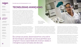 Em cerca de 1,3 milhão de hectares de terra cultivada,
lançamos mão de drones e algoritmos proprietários para
mapear e definir como e quando realizar o plantio e a co-
lheita. Além do mais, conseguimos medir com precisão
de três centímetros o nosso nível de falhas no canavial
e eventuais infestações por plantas daninhas, mantendo
essas variáveis monitoradas e com maior possibilidade
de controle, já que temos sua localização georreferen-
ciada. Recentemente, evoluímos para separá-las por tipo
e de orientar a aplicação de maneira localizada, aumen-
tando a eficiência de controle e diminuindo custos. O uso
desses equipamentos nos permite ainda modelarmos o
terreno para estabelecermos o melhor projeto possível
de conservação do solo.
Também contamos com sistemas para acompanha-
mento de produtividade das plantações e otimização de
rotas. Nossa Central de Integração Agroindustrial (CIA)
monitora a plantação em tempo real e, com base em
dados e Inteligência Artificial, orienta para que nossos
custos com corte, carregamento e transporte sejam
35% menor que a média do mercado.
indicadores e centralizar as informações, e utilizamos
software de controle avançado para aumentar a eficiência
industrial, analisando diversas variáveis de entrada e sa-
ída dos processos. A tecnologia simula o comportamento
da planta a partir de modelos matemáticos, permitindo
prever ações para otimizar a operação, considerando as-
pectos econômicos, técnicos e de segurança e qualidade.
Nosso etanol de segunda geração (E2G) é outro exemplo
de tecnologia avançada que otimizamos ao longo de
anos, operando com alta eficiência em escala comercial.
Detemos as patentes da tecnologia E2G e dos nossos
equipamentos críticos de pré-tratamento, garantindo
sua escalabilidade de forma modular, além dos direitos
de exclusividade para aplicação sobre qualquer bio-
massa no Brasil e biomassa de cana-de-açúcar mun-
Etanol 2ª Geração –
Parque de Bioenergia
Costa Pinto (SP)
Na indústria, coletamos, padronizamos e contextualiza-
mos mais de 20 mil variáveis operacionais em tempo
real – tudo centralizado em sistema e acompanhado por
meio de telas de gestão dos processos, além da geração
de relatórios para análises de tendência. Controlamos
ainda dados a partir de ferramenta capaz de gerar visu-
alizações interativas a fim de facilitar a interpretação de
Do campo ao posto, desenvolvemos uma série
de tecnologias aplicadas ao nosso portfólio que
ampliam nossa capacidade de analisar dados e
inteligência para tomadas de decisão.
TECNOLOGIAS AVANÇADAS
... COM MODELO DE
NEGÓCIOS ÚNICO E
IRREPLICÁVEL…
RELATÓRIO ANUAL DE SUSTENTABILIDADE 2021–2022
SOBRE ESTE
RELATÓRIO
… E PROPOSTA DE VALOR
NO LONGO PRAZO
MENSAGEM
DO PRESIDENTE
… CRESCIMENTO
ESTRUTURADO…
LIDERANDO
A TRANSIÇÃO
ENERGÉTICA
RESULTADOS
FINANCEIROS
CADERNO DE
INDICADORES
SUMÁRIOS DE
CONTEÚDO GRI
CARTA DE
ASSEGURAÇÃO
EXPEDIENTE
DESTAQUES DO ANO-SAFRA
26
 