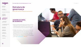 ASSEMBLEIA GERAL
DE ACIONISTAS
• 
Reúne-se ordinariamente dentro dos quatro primeiros
meses após o término de cada exercício social ou, ex-
traordinariamente, sempre que convocada, de acordo
com as diretrizes da Lei das Sociedades por Ações.
• 
Decidem sobre eleição ou destituição de membros do
Conselho de Administração, aprovação das contas dos
administradores e das Demonstrações Financeiras,
estabelecimento da remuneração global e agregada
dos membros do Conselho de Administração e da Di-
retoria, entre outras matérias previstas na lei aplicável
e em nosso Estatuto Social. |GRI 102-24|
Estrutura de
governança
|GRI 102-18; WEF – Governança - Composição do corpo de governança|
... COM MODELO DE
NEGÓCIOS ÚNICO E
IRREPLICÁVEL…
42
RELATÓRIO ANUAL DE SUSTENTABILIDADE 2021–2022
SOBRE ESTE
RELATÓRIO
… E PROPOSTA DE VALOR
NO LONGO PRAZO
MENSAGEM
DO PRESIDENTE
… CRESCIMENTO
ESTRUTURADO…
LIDERANDO
A TRANSIÇÃO
ENERGÉTICA
RESULTADOS
FINANCEIROS
CADERNO DE
INDICADORES
SUMÁRIOS DE
CONTEÚDO GRI
CARTA DE
ASSEGURAÇÃO
EXPEDIENTE
DESTAQUES DO ANO-SAFRA
 