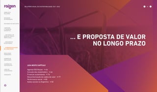 LEIA NESTE CAPÍTULO
Agenda ESG Raízen  64
Inclusão dos stakeholders  66
Finanças sustentáveis  76
Descarbonização da cadeia de valor  77
Performance social  80
Ações sociais na Argentina  82
… E PROPOSTA DE VALOR
NO LONGO PRAZO
SOBRE ESTE
RELATÓRIO
... COM MODELO DE
NEGÓCIOS ÚNICO E
IRREPLICÁVEL…
MENSAGEM
DO PRESIDENTE
… CRESCIMENTO
ESTRUTURADO…
LIDERANDO
A TRANSIÇÃO
ENERGÉTICA
RESULTADOS
FINANCEIROS
CADERNO DE
INDICADORES
SUMÁRIOS DE
CONTEÚDO GRI
CARTA DE
ASSEGURAÇÃO
EXPEDIENTE
DESTAQUES DO ANO-SAFRA
RELATÓRIO ANUAL DE SUSTENTABILIDADE 2021–2022 63
... E PROPOSTA DE VALOR
NO LONGO PRAZO
 