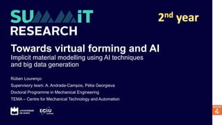 Towards virtual forming and AI
Implicit material modelling using AI techniques
and big data generation
Rúben Lourenço
Supervisory team: A. Andrade-Campos, Pétia Georgieva
Doctoral Programme in Mechanical Engineering
TEMA – Centre for Mechanical Technology and Automation
 