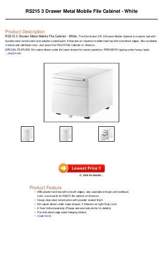 •
•
•
•
•
•
RS215 3 Drawer Metal Mobile File Cabinet - White
Product Description
RS215 3 Drawer Metal Mobile File Cabinet - White, The Reo-Smart 215 3-Drawer Mobile Cabinet is made to last with
durable steel construction and powder coated paint. It features an injection molded hard top with smoothed edges. Also available
in black and red/black color. Just search for RS215 File Cabinet on Amazon.
SPECIAL FEATURE: 5th caster wheel under the lower drawer for easier operation. PREVENTS tipping under heavy loads.
...(read more)
Product Feature
ABS plastic hard-top with smooth edges, also available in black and red/black
color. Just search for RS215 file cabinet on Amazon.
Heavy-duty steel construction with powder coated finish
5th caster wheel under lower drawer, 3 Drawers w/ Light Duty Lock.
2-Year limited warranty (Please see warranty terms for details)
Fits A4/Letter/Legal sized hanging folders.
(read more)
 