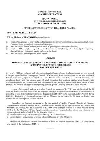 GOVERNMENT OF INDIA
MINISTRY OF PLANNING
RAJYA SABHA
UNSTARRED QUESTION NO.2470
TO BE ANSWERED ON 21.12.2015
SPECIAL CATEGORY STATUS TO ANDHRA PRADESH
2470. SHRI MOHD. ALI KHAN:
Will the Minister of PLANNING be pleased to state:
(a) whether Government is aware that people are ending their lives/committing suicides demanding Special
Category Status to Andhra Pradesh after bifurcation;
(b) if so, the details thereof and the present status of granting special status to the State;
(c) whether NITI Aayog has prepared any road map and submitted its report on the subjects of granting
Special Category Status and special package to the State;
(d) if so, the details and the present status thereof?
ANSWER
MINISTER OF STATE (INDEPENDENT CHARGE) FOR MINISTRY OF PLANNING
AND MINISTER OF STATE FOR DEFENCE
(RAO INDERJIT SINGH)
(a) to (d) : NITI Aayog has no such information. Special Category Status for plan assistance has been granted
in the past by the National Development Council (NDC) to some States that are characterized by a number of
features necessitating special consideration. These features include: (i) hilly and difficult terrain (ii) low
population density and / or sizeable share of tribal population (iii) strategic location along borders with
neighbouring countries (iv) economic and infrastructural backwardness and (v) non-viable nature of state
finances. No decision has been taken regarding grant of Special Category Status to Andhra Pradesh.
As part of the special package to Andhra Pradesh, an amount of Rs. 350 crore (at the rate of Rs. 50
crore per district) has been released for development activities in seven backward districts of Andhra Pradesh
consisting of four districts of Rayalseema and three districts of North Coastal region of Andhra Pradesh during
2014-15. During 2015-16, special assistance of Rs. 350 crore (at the rate of Rs. 50 crore per district) was
released for the development of these districts.
Regarding the financial assistance to the new capital of Andhra Pradesh, Ministry of Finance,
Government of India had released Rs. 500 crore to Andhra Pradesh for the construction of Raj Bhawan and
Assembly, etc. during 2014-15. An amount of Rs. 1000 crore had been released to Andhra Pradesh during
2014-15 by the Ministry of Urban Development for creation of essential urban infrastructure for the new
capital region of Andhra Pradesh for the following projects:
(i) Storm water drainage scheme at Vijayawada city (Rs. 460 crore) and
(ii) Comprehensive underground sewerage scheme at Guntur city (Rs. 540 crore).
Besides this, Ministry of Finance, Government of India has released an amount of Rs. 350 crore for the
new capital of the State during 2015-16.
-----------.
 