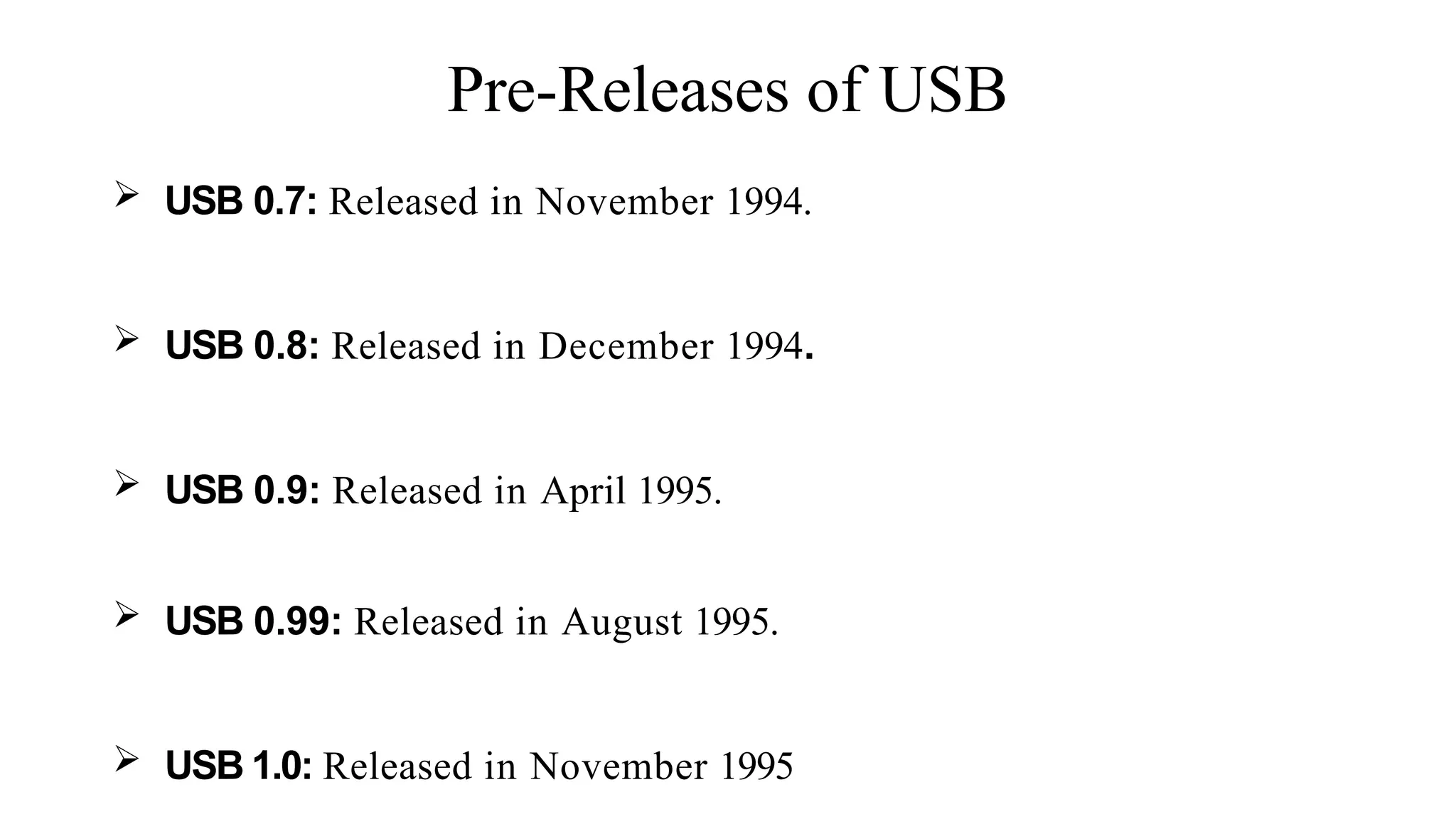 Pre-Releases of USB
 USB 0.7: Released in November 1994.
 USB 0.8: Released in December 1994.
 USB 0.9: Released in April 1995.
 USB 0.99: Released in August 1995.
 USB 1.0: Released in November 1995
 