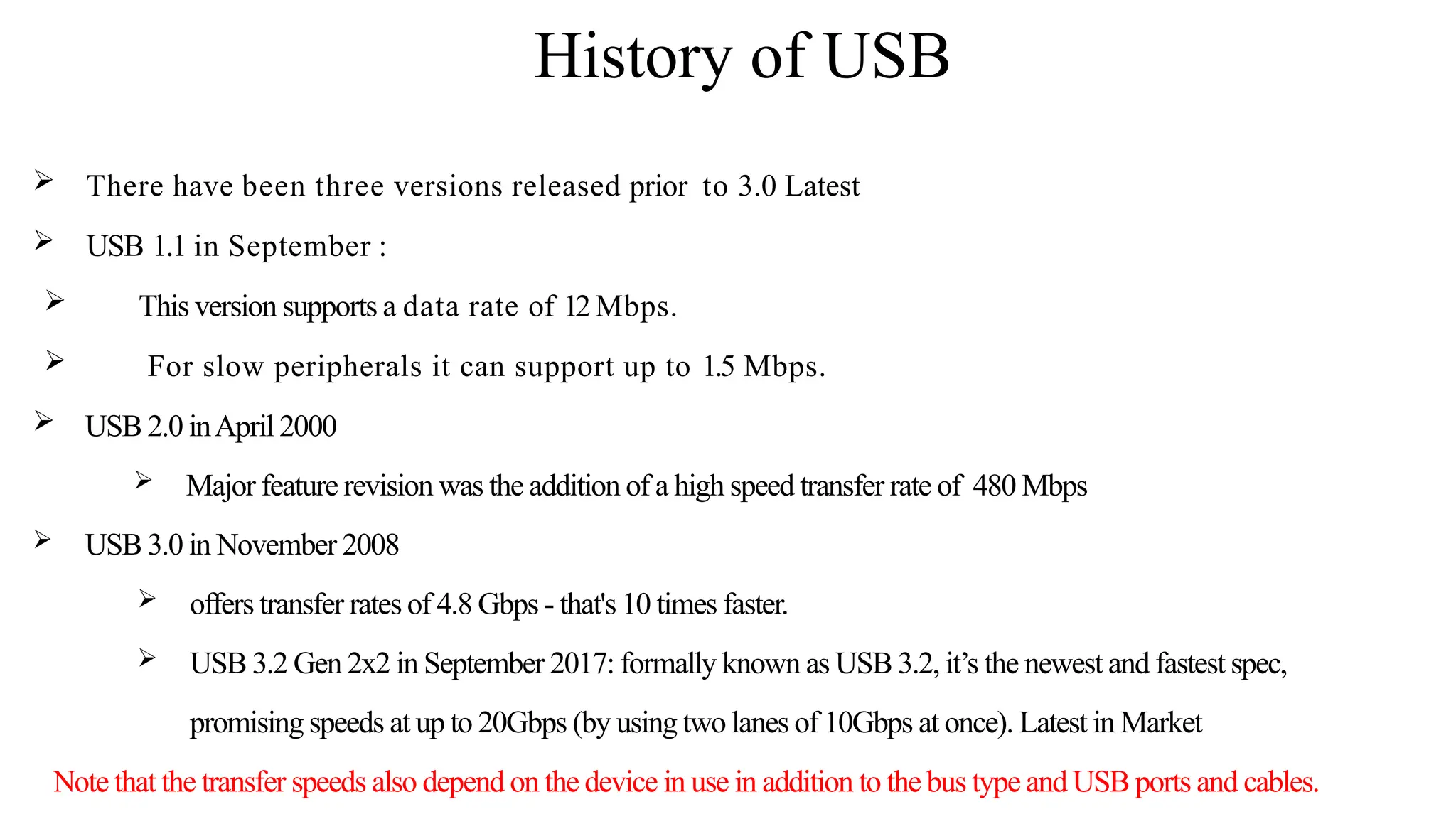 History of USB
 There have been three versions released prior to 3.0 Latest
 USB 1.1 in September :
 This version supports a data rate of 12Mbps.
 For slow peripherals it can support up to 1.5 Mbps.
 USB 2.0 inApril 2000
 Major feature revision was the addition of a high speed transfer rate of 480 Mbps
 USB 3.0 in November 2008
 offers transfer rates of 4.8 Gbps - that's 10 times faster.
 USB 3.2 Gen 2x2 in September 2017: formally known as USB 3.2, it’s the newest and fastest spec,
promising speeds at up to 20Gbps (by using two lanes of 10Gbps at once). Latest in Market
Note that the transfer speeds also depend on the device in use in addition to the bus type and USB ports and cables.
 