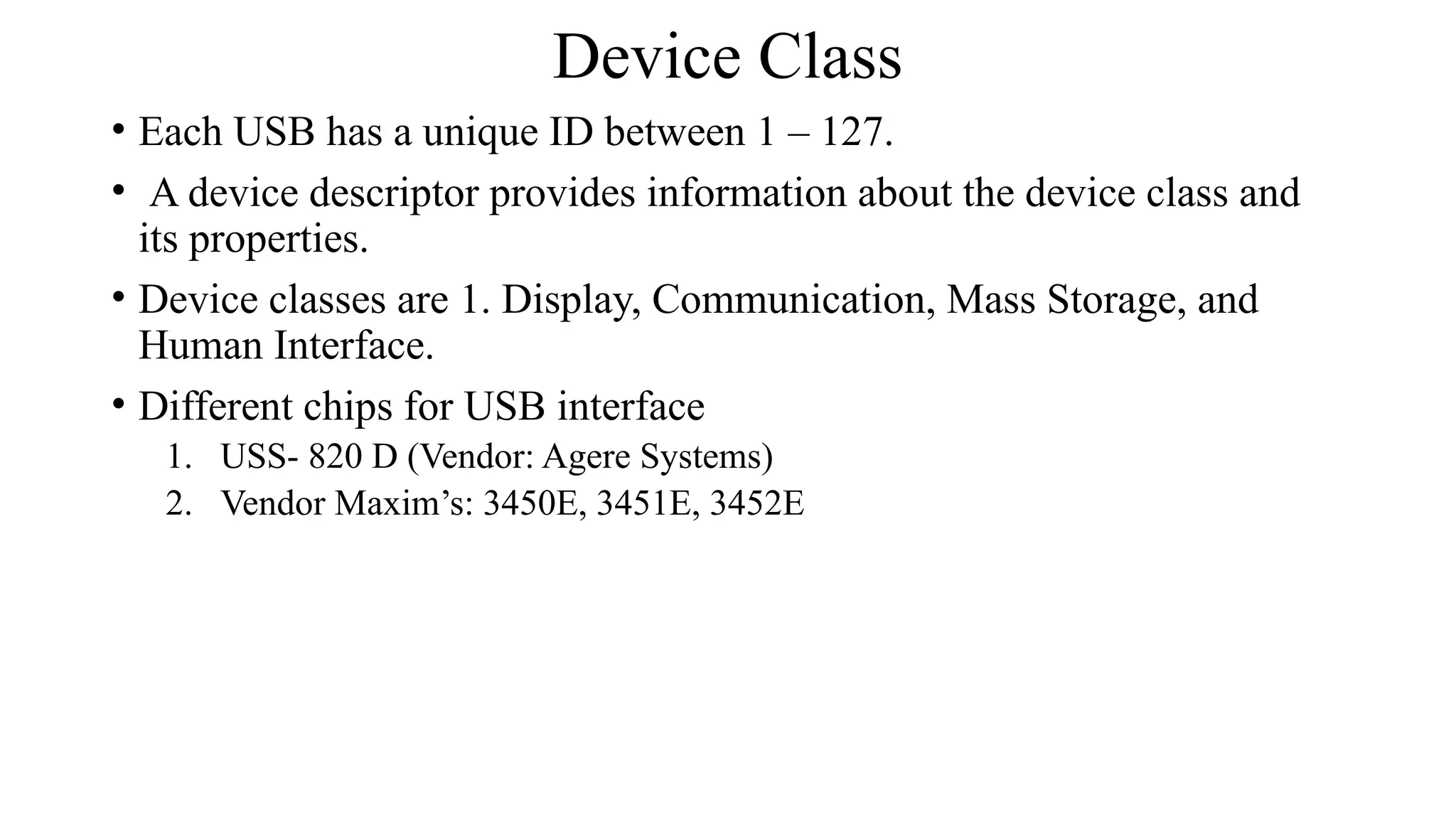 Device Class
• Each USB has a unique ID between 1 – 127.
• A device descriptor provides information about the device class and
its properties.
• Device classes are 1. Display, Communication, Mass Storage, and
Human Interface.
• Different chips for USB interface
1. USS- 820 D (Vendor: Agere Systems)
2. Vendor Maxim’s: 3450E, 3451E, 3452E
 