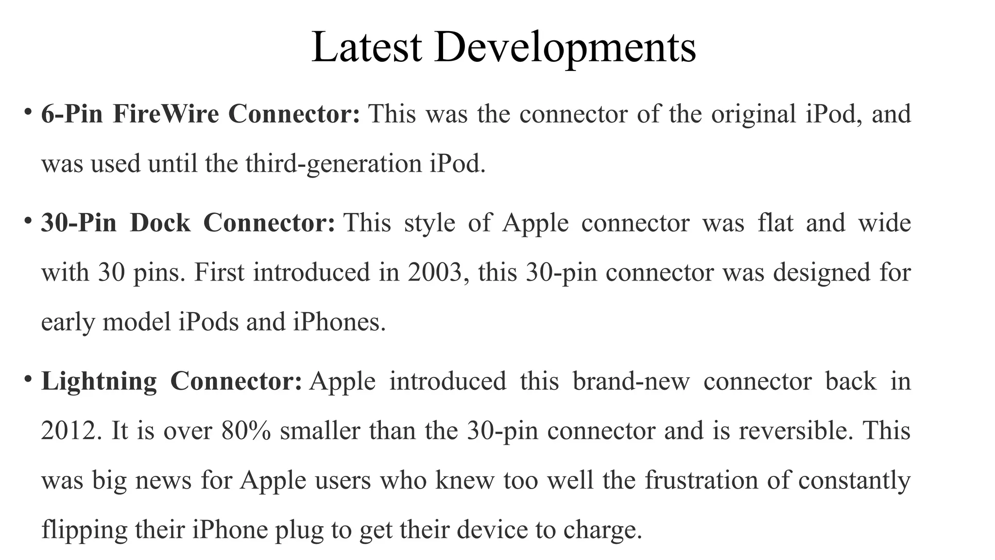 Latest Developments
• 6-Pin FireWire Connector: This was the connector of the original iPod, and
was used until the third-generation iPod.
• 30-Pin Dock Connector: This style of Apple connector was flat and wide
with 30 pins. First introduced in 2003, this 30-pin connector was designed for
early model iPods and iPhones.
• Lightning Connector: Apple introduced this brand-new connector back in
2012. It is over 80% smaller than the 30-pin connector and is reversible. This
was big news for Apple users who knew too well the frustration of constantly
flipping their iPhone plug to get their device to charge.
 
