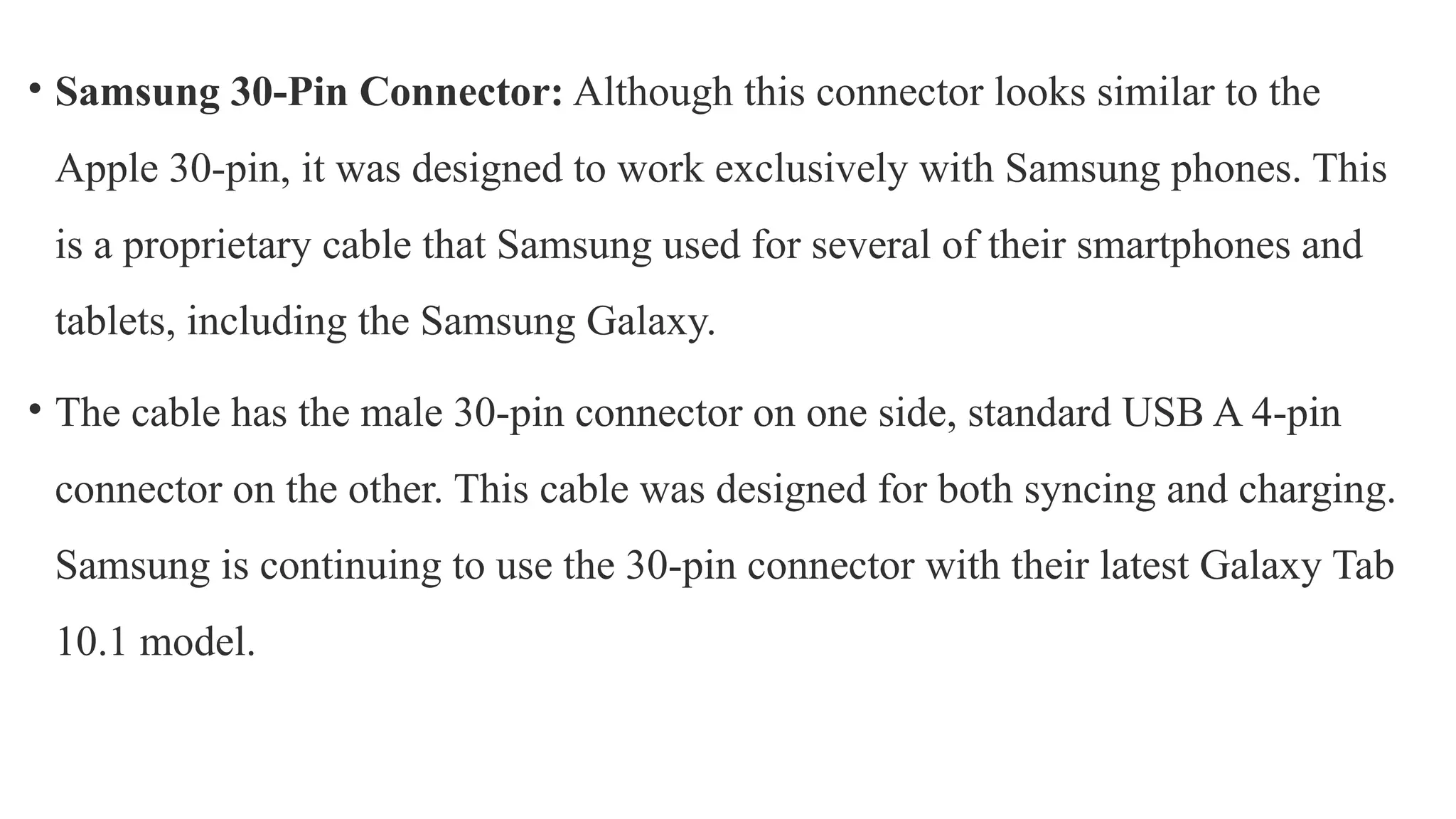 • Samsung 30-Pin Connector: Although this connector looks similar to the
Apple 30-pin, it was designed to work exclusively with Samsung phones. This
is a proprietary cable that Samsung used for several of their smartphones and
tablets, including the Samsung Galaxy.
• The cable has the male 30-pin connector on one side, standard USB A 4-pin
connector on the other. This cable was designed for both syncing and charging.
Samsung is continuing to use the 30-pin connector with their latest Galaxy Tab
10.1 model.
 