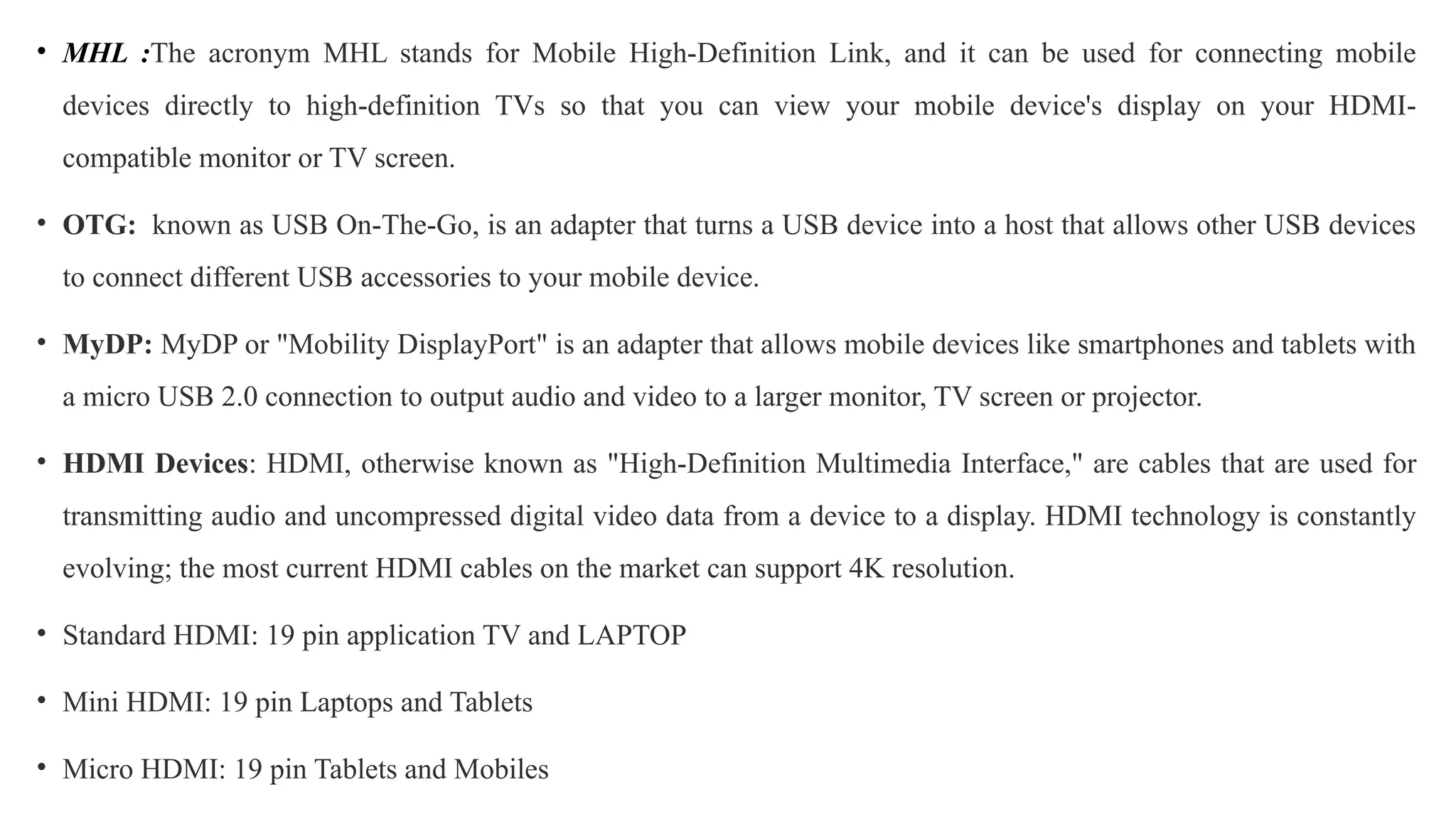 • MHL :The acronym MHL stands for Mobile High-Definition Link, and it can be used for connecting mobile
devices directly to high-definition TVs so that you can view your mobile device's display on your HDMI-
compatible monitor or TV screen.
• OTG: known as USB On-The-Go, is an adapter that turns a USB device into a host that allows other USB devices
to connect different USB accessories to your mobile device.
• MyDP: MyDP or "Mobility DisplayPort" is an adapter that allows mobile devices like smartphones and tablets with
a micro USB 2.0 connection to output audio and video to a larger monitor, TV screen or projector.
• HDMI Devices: HDMI, otherwise known as "High-Definition Multimedia Interface," are cables that are used for
transmitting audio and uncompressed digital video data from a device to a display. HDMI technology is constantly
evolving; the most current HDMI cables on the market can support 4K resolution.
• Standard HDMI: 19 pin application TV and LAPTOP
• Mini HDMI: 19 pin Laptops and Tablets
• Micro HDMI: 19 pin Tablets and Mobiles
 