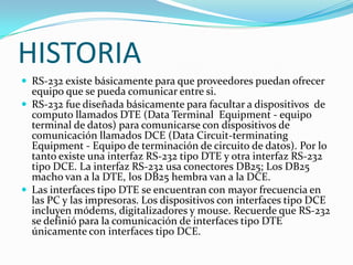 HISTORIARS-232 existe básicamente para que proveedores puedan ofrecer equipo que se pueda comunicar entre si. RS-232 fue diseñada básicamente para facultar a dispositivos  de computo llamados DTE (Data Terminal  Equipment - equipo terminal de datos) para comunicarse con dispositivos de comunicación llamados DCE (Data Circuit-terminating Equipment - Equipo de terminación de circuito de datos). Por lo tanto existe una interfaz RS-232 tipo DTE y otra interfaz RS-232 tipo DCE. La interfaz RS-232 usa conectores DB25; Los DB25 macho van a la DTE, los DB25 hembra van a la DCE. Las interfaces tipo DTE se encuentran con mayor frecuencia en las PC y las impresoras. Los dispositivos con interfaces tipo DCE incluyen módems, digitalizadores y mouse. Recuerde que RS-232 se definió para la comunicación de interfaces tipo DTE únicamente con interfaces tipo DCE.