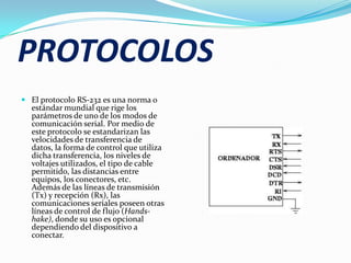 PROTOCOLOSEl protocolo RS-232 es una norma o estándar mundial que rige los parámetros de uno de los modos de comunicación serial. Por medio de este protocolo se estandarizan las velocidades de transferencia de datos, la forma de control que utiliza dicha transferencia, los niveles de voltajes utilizados, el tipo de cable permitido, las distancias entre equipos, los conectores, etc.Además de las líneas de transmisión (Tx) y recepción (Rx), las comunicaciones seriales poseen otras líneas de control de flujo (Hands-hake), donde su uso es opcional dependiendo del dispositivo a conectar.