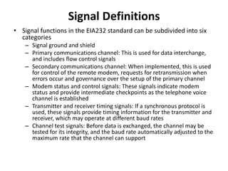 Signal Definitions
• Signal functions in the EIA232 standard can be subdivided into six
categories
– Signal ground and shield
– Primary communications channel: This is used for data interchange,
and includes flow control signals
– Secondary communications channel: When implemented, this is used
for control of the remote modem, requests for retransmission when
errors occur and governance over the setup of the primary channel
– Modem status and control signals: These signals indicate modem
status and provide intermediate checkpoints as the telephone voice
channel is established
– Transmitter and receiver timing signals: If a synchronous protocol is
used, these signals provide timing information for the transmitter and
receiver, which may operate at different baud rates
– Channel test signals: Before data is exchanged, the channel may be
tested for its integrity, and the baud rate automatically adjusted to the
maximum rate that the channel can support
 