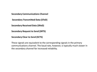 Secondary Communications Channel
Secondary Transmitted Data (STxD)
Secondary Received Data (SRxD)
Secondary Request to Send (SRTS)
Secondary Clear to Send (SCTS)
These signals are equivalent to the corresponding signals in the primary
communications channel. The baud rate, however, is typically much slower in
the secondary channel for increased reliability.
 