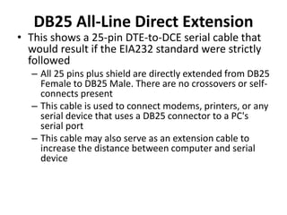 DB25 All-Line Direct Extension
• This shows a 25-pin DTE-to-DCE serial cable that
would result if the EIA232 standard were strictly
followed
– All 25 pins plus shield are directly extended from DB25
Female to DB25 Male. There are no crossovers or self-
connects present
– This cable is used to connect modems, printers, or any
serial device that uses a DB25 connector to a PC's
serial port
– This cable may also serve as an extension cable to
increase the distance between computer and serial
device
 