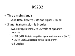 RS232
• Three main signals
– Send Data, Receive Data and Signal Ground
• Signal transmission is bipolar
– Two voltage levels: 5 to 25 volts of opposite
polarity
• IDLE (MARK) state: negative signal w.r.t. common (for 1)
• ACTIVE (SPACE)state: positive signal (for 0)
– Full Duplex
 