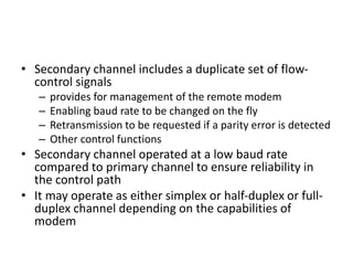 • Secondary channel includes a duplicate set of flow-
control signals
– provides for management of the remote modem
– Enabling baud rate to be changed on the fly
– Retransmission to be requested if a parity error is detected
– Other control functions
• Secondary channel operated at a low baud rate
compared to primary channel to ensure reliability in
the control path
• It may operate as either simplex or half-duplex or full-
duplex channel depending on the capabilities of
modem
 