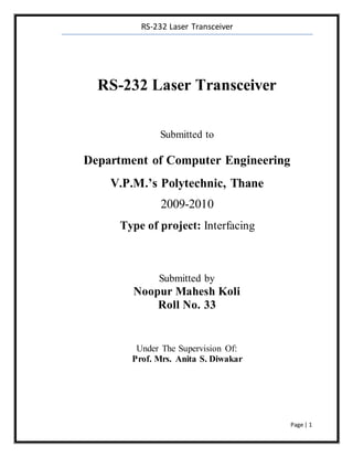 RS-232 Laser Transceiver
Page | 1
RS-232 Laser Transceiver
Submitted to
Department of Computer Engineering
V.P.M.’s Polytechnic, Thane
2009-2010
Type of project: Interfacing
Submitted by
Noopur Mahesh Koli
Roll No. 33
Under The Supervision Of:
Prof. Mrs. Anita S. Diwakar
 