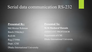 Serial data communication RS-232
Presented By:
Md.Mosiur Rahman
Batch:35th(day)
Roll:06
Reg:275906
Dept.: CSE
Dhaka International University
Presented To:
M.M.Musharaf Hussain
ASSISTANT PROFESSOR
Department of CSE
Dhaka International University
 