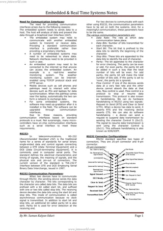 Embedded & Real Time Systems Notes
By Mr. Suman Kalyan Oduri Page 1
Need for Communication Interfaces:
The need for providing communication
interfaces arises due to the following reasons:
The embedded system needs to sends data to a
host. The host will analyze of data and present the
data through a Graphical User Interface (GUI).
• The embedded system may need to
communicate with another embedded
system to transmit or receive data.
Providing a standard communication
interface is preferable rather than
providing a proprietary interface.
• A number of embedded systems may
need to be networked to share data.
Network interfaces need to be provided in
such a case.
• An embedded system may need to be
connected to the internet so that anyone
can access the embedded system. An
example is a real-time weather
monitoring system. The weather
monitoring system can be Internet-
enabled using TCP/IP protocol stack and
HTTP server.
• Mobile devices such as cell phones and
palmtops need to interact with other
devices such as PCs and laptops for data
synchronization. When the palmtop comes
near the laptop, automatically the two can
form a network to exchange data.
• For some embedded systems, the
software may need up-gradation after it is
installed in the field. The software can be
upgraded through communication
interfaces.
Due to these reasons, providing
communication interfaces based on standard
protocols is a must. Not surprisingly, many micro-
controllers have on-chip communication interfaces
such as a serial interface to meet these
requirements.
RS232:
In telecommunications, RS-232
(Recommended Standard 232) is the traditional
name for a series of standards for serial binary
single-ended data and control signals connecting
between a DTE (Data Terminal Equipment) and a
DCE (Data Circuit-terminating Equipment). It is
commonly used in computer serial ports. The
standard defines the electrical characteristics and
timing of signals, the meaning of signals, and the
physical size and pin-out of connectors. The
current version of the standard is TIA-232-F
Interface between DTE and DCE Employing Serial
Binary Data Interchange, issued in 1997.
RS232 Communication Parameters:
When two devices have to communicate
through RS232, the sending device sends the data
character by character. The bits corresponding to
the character are called data bits. The data bits are
prefixed with a bit called start bit, and suffixed
with one or two bits called stop bits. The receiving
device decodes the data bits using the start bit and
stop bits. This mode of communication is called
asynchronous communication because no clock
signal is transmitted. In addition to start bit and
stop bits, an additional bit called parity bit is also
sent. Parity bit is used for error detection at the
receiving end.
For two devices to communicate with each
other using RS232, the communication parameters
have to be set on both the systems. And, for a
meaningful communication, these parameters have
to be the same.
The various communication parameters are:
• Data Rate: The rate at which data
communication takes place.
• Data Bits: Number of bits transmitted for
each character.
• Start Bit: The bit that is prefixed to the
data bits to identify the beginning of the
character.
• Stop Bits: These bits are appended to the
data bits to identify the end of character.
• Parity: The bit appended to the character
for error checking. The parity can be even
or odd. For even parity, the parity bit will
be added in such a way that the total
number of bits will be even. For odd
parity, the parity bit will make the total
number of bits odd. If the parity is set to
‘none’, the parity bit is ignored.
• Flow Control: If one of the devices sends
data at a very fast rate and the other
device cannot absorb the data at that
rate, flow control is used. Flow control is a
protocol to stop or resume data
transmission. This protocol is also known
as handshaking. We can do hardware
handshaking in RS232 using two signals:
Request to Send (RTS) and Clear to Send
(CTS). When a device has data to send, it
asserts RTS and the receiving device
asserts CTS. We can also do software
handshaking – a device can send a
request to suspend data transmission by
sending the character Control S (0x13).
The signal to resume data transmission is
sent using the character Control Q
(0x11). This software handshaking is also
known as XON/XOFF.
RS232 Connector Configurations:
RS232 standard specifies two types of
connectors. They are 25-pin connector and 9-pin
connector.
25-pin Connector:
www.jntuworld.com
www.jntuworld.com
 