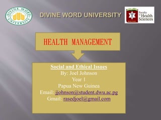 HEALTH MANAGEMENT
Social and Ethical Issues
By: Joel Johnson
Year 1
Papua New Guinea
Email: jjohnson@student.dwu.ac.pg
Gmail: rasedjoel@gmail.com
 