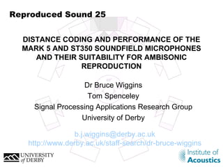 Reproduced Sound 25 Dr Bruce Wiggins Tom Spenceley Signal Processing Applications Research Group University of Derby DISTANCE CODING AND PERFORMANCE OF THE MARK 5 AND ST350 SOUNDFIELD MICROPHONES AND THEIR SUITABILITY FOR AMBISONIC REPRODUCTION [email_address] http://www.derby.ac.uk/staff-search/dr-bruce-wiggins 