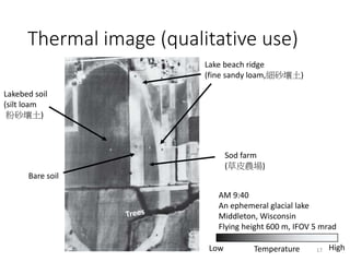 Thermal image (qualitative use)
AM 9:40
An ephemeral glacial lake
Middleton, Wisconsin
Flying height 600 m, IFOV 5 mrad
HighTemperatureLow
Lake beach ridge
(fine sandy loam,細砂壤土)
Sod farm
(草皮農場)
Bare soil
Lakebed soil
(silt loam
粉砂壤土)
17
 