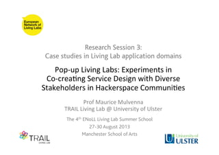Research Session 3:
Case studies in Living Lab application domains
The 4th ENoLL Living Lab Summer School
27-30 August 2013
Manchester School of Arts
Pop-­‐up	
  Living	
  Labs:	
  Experiments	
  in	
  	
  
Co-­‐crea8ng	
  Service	
  Design	
  with	
  Diverse	
  
Stakeholders	
  in	
  Hackerspace	
  Communi8es	
  
	
  
Prof	
  Maurice	
  Mulvenna	
  
TRAIL	
  Living	
  Lab	
  @	
  University	
  of	
  Ulster	
  
 