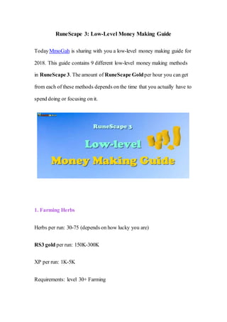 RuneScape 3: Low-Level Money Making Guide
TodayMmoGah is sharing with you a low-level money making guide for
2018. This guide contains 9 different low-level money making methods
in RuneScape 3. The amount of RuneScape Goldper hour you can get
from each of these methods depends on the time that you actually have to
spend doing or focusing on it.
1. Farming Herbs
Herbs per run: 30-75 (depends on how lucky you are)
RS3 gold per run: 150K-300K
XP per run: 1K-5K
Requirements: level 30+ Farming
 