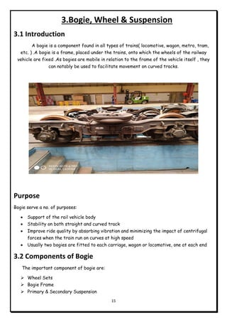 15
3.Bogie, Wheel & Suspension
3.1 Introduction
A bogie is a component found in all types of trains( locomotive, wagon, metro, tram,
etc. ) .A bogie is a frame, placed under the trains, onto which the wheels of the railway
vehicle are fixed .As bogies are mobile in relation to the frame of the vehicle itself , they
can notably be used to facilitate movement on curved tracks.
Purpose
Bogie serve a no. of purposes:
 Support of the rail vehicle body
 Stability on both straight and curved track
 Improve ride quality by absorbing vibration and minimizing the impact of centrifugal
forces when the train run on curves at high speed
 Usually two bogies are fitted to each carriage, wagon or locomotive, one at each end
3.2 Components of Bogie
The important component of bogie are:
 Wheel Sets
 Bogie Frame
 Primary & Secondary Suspension
 